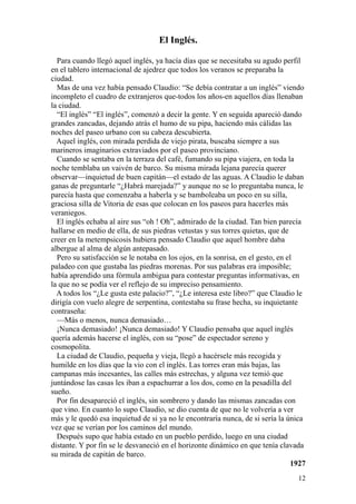12
El Inglés.
Para cuando llegó aquel inglés, ya hacía días que se necesitaba su agudo perfil
en el tablero internacional de ajedrez que todos los veranos se preparaba la
ciudad.
Mas de una vez había pensado Claudio: “Se debía contratar a un inglés” viendo
incompleto el cuadro de extranjeros que-todos los años-en aquellos días llenaban
la ciudad.
“El inglés” “El inglés”, comenzó a decir la gente. Y en seguida apareció dando
grandes zancadas, dejando atrás el humo de su pipa, haciendo más cálidas las
noches del paseo urbano con su cabeza descubierta.
Aquel inglés, con mirada perdida de viejo pirata, buscaba siempre a sus
marineros imaginarios extraviados por el paseo provinciano.
Cuando se sentaba en la terraza del café, fumando su pipa viajera, en toda la
noche temblaba un vaivén de barco. Su misma mirada lejana parecía querer
observar—inquietud de buen capitán—el estado de las aguas. A Claudio le daban
ganas de preguntarle “¿Habrá marejada?” y aunque no se lo preguntaba nunca, le
parecía hasta que comenzaba a haberla y se bamboleaba un poco en su silla,
graciosa silla de Vitoria de esas que colocan en los paseos para hacerles más
veraniegos.
El inglés echaba al aire sus “oh ! Oh”, admirado de la ciudad. Tan bien parecía
hallarse en medio de ella, de sus piedras vetustas y sus torres quietas, que de
creer en la metempsicosis hubiera pensado Claudio que aquel hombre daba
albergue al alma de algún antepasado.
Pero su satisfacción se le notaba en los ojos, en la sonrisa, en el gesto, en el
paladeo con que gustaba las piedras morenas. Por sus palabras era imposible;
había aprendido una fórmula ambigua para contestar preguntas informativas, en
la que no se podía ver el reflejo de su impreciso pensamiento.
A todos los “¿Le gusta este palacio?”, “¿Le interesa este libro?” que Claudio le
dirigía con vuelo alegre de serpentina, contestaba su frase hecha, su inquietante
contraseña:
—Más o menos, nunca demasiado…
¡Nunca demasiado! ¡Nunca demasiado! Y Claudio pensaba que aquel inglés
quería además hacerse el inglés, con su “pose” de espectador sereno y
cosmopolita.
La ciudad de Claudio, pequeña y vieja, llegó a hacérsele más recogida y
humilde en los días que la vio con el inglés. Las torres eran más bajas, las
campanas más incesantes, las calles más estrechas, y alguna vez temió que
juntándose las casas les iban a espachurrar a los dos, como en la pesadilla del
sueño.
Por fin desapareció el inglés, sin sombrero y dando las mismas zancadas con
que vino. En cuanto lo supo Claudio, se dio cuenta de que no le volvería a ver
más y le quedó esa inquietud de si ya no le encontraría nunca, de si sería la única
vez que se verían por los caminos del mundo.
Después supo que había estado en un pueblo perdido, luego en una ciudad
distante. Y por fin se le desvaneció en el horizonte dinámico en que tenía clavada
su mirada de capitán de barco.
1927
 
