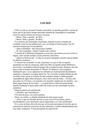 13
LOS DOS
UNA vez más se encontró Claudio encarrilado en aquellas paralelas, camino de
hierro por el que hacía tiempo marchaba saltando de casualidad en casualidad,
como los chicos brincan de traviesa a traviesa.
—Deme “Niño y grande”, de Miró…
—Deme “Niño y grande”, de Miró…
Y se miraron casi sonrojados al principio; después un poco enojados de
rivalidad, como las dos gallinas que ven a un tiempo el mismo grano. Por fin
sonrieron alegres por la coincidencia.
—¡Qué casualidad!—dijo ella un poco turbada.
—Sí: una casualidad—repitió Claudio todo confuso.
Y marchó de la Biblioteca barajando su emoción, que todavía no era ni triste ni
alegre, como sucede siempre con las primeras emociones.
—¡Quizá se burla de mí!—se dijo ya un poco amargado, cuando todavía bajaba
los últimos escalones.
Y vinieron los recuerdos: Un día, la primera vez que se fijó en aquella
muchacha con tipo de americana, pidió otro libro en aquella misma Biblioteca
del Casino y no pudieron dársele porque ella le estaba leyendo. Después, otro día
estuvo todo el tiempo tarareando el “Minué” de Debussy, con la pegajosa
obstinación que a veces adquieren las melodías en el pensamiento haciéndonos
chuparlas y chuparlas sin lograr darlas fin. Ya a la noche se había librado de ella,
sin saber cómo: quizá se la había llevado cualquier amigo, o había quedado
suspendida de algún árbol del paseo, como airoso hilo de araña… No hizo más
que entrar en el Casino y en seguida se la encontró volando por los pasillos—ave
dócil, pájaro bueno de los niños—, y le guió hasta el salón del piano donde
aquella muchacha la hacía saltar sobre las teclas con ojos entornados de falsa
romántica.
Entonces pensó con satisfacción:
—¡Hombre, qué coincidencia!
Y la miró un poco, con sonrisa golosa.
Ahora, en cambio, se alejaba fastidiado de tanto juego casual.
—¿Pero es que ese absurdo destino en que creen los novelistas, quiere
recomendarme a esta muchacha, quiere engarzarme a su vida sentimental?
Ya se creía un buen chico de esos que sirven para personajes de novela, que se
enamoran de todas las jovencitas de aire rubeniano y acaban abandonándolas por
otra mujer cualquiera. Y huía perseguido de sugerencias.
 