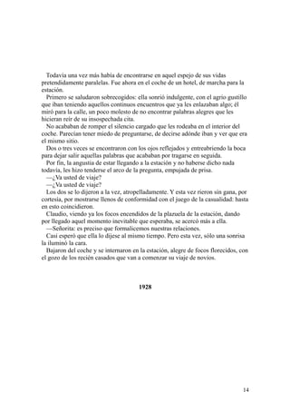 14
Todavía una vez más había de encontrarse en aquel espejo de sus vidas
pretendidamente paralelas. Fue ahora en el coche de un hotel, de marcha para la
estación.
Primero se saludaron sobrecogidos: ella sonrió indulgente, con el agrio gustillo
que iban teniendo aquellos continuos encuentros que ya les enlazaban algo; él
miró para la calle, un poco molesto de no encontrar palabras alegres que les
hicieran reír de su insospechada cita.
No acababan de romper el silencio cargado que les rodeaba en el interior del
coche. Parecían tener miedo de preguntarse, de decirse adónde iban y ver que era
el mismo sitio.
Dos o tres veces se encontraron con los ojos reflejados y entreabriendo la boca
para dejar salir aquellas palabras que acababan por tragarse en seguida.
Por fin, la angustia de estar llegando a la estación y no haberse dicho nada
todavía, les hizo tenderse el arco de la pregunta, empujada de prisa.
—¿Va usted de viaje?
—¿Va usted de viaje?
Los dos se lo dijeron a la vez, atropelladamente. Y esta vez rieron sin gana, por
cortesía, por mostrarse llenos de conformidad con el juego de la casualidad: hasta
en esto coincidieron.
Claudio, viendo ya los focos encendidos de la plazuela de la estación, dando
por llegado aquel momento inevitable que esperaba, se acercó más a ella.
—Señorita: es preciso que formalicemos nuestras relaciones.
Casi esperó que ella lo dijese al mismo tiempo. Pero esta vez, sólo una sonrisa
la iluminó la cara.
Bajaron del coche y se internaron en la estación, alegre de focos florecidos, con
el gozo de los recién casados que van a comenzar su viaje de novios.
1928
 