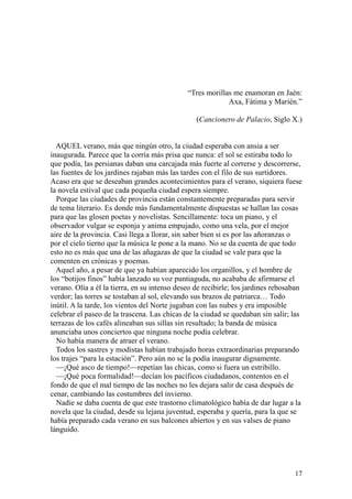 17
“Tres morillas me enamoran en Jaén:
Axa, Fátima y Marién.”
(Cancionero de Palacio, Siglo X.)
AQUEL verano, más que ningún otro, la ciudad esperaba con ansia a ser
inaugurada. Parece que la corría más prisa que nunca: el sol se estiraba todo lo
que podía, las persianas daban una carcajada más fuerte al correrse y descorrerse,
las fuentes de los jardines rajaban más las tardes con el filo de sus surtidores.
Acaso era que se deseaban grandes acontecimientos para el verano, siquiera fuese
la novela estival que cada pequeña ciudad espera siempre.
Porque las ciudades de provincia están constantemente preparadas para servir
de tema literario. Es donde más fundamentalmente dispuestas se hallan las cosas
para que las glosen poetas y novelistas. Sencillamente: toca un piano, y el
observador vulgar se esponja y anima empujado, como una vela, por el mejor
aire de la provincia. Casi llega a llorar, sin saber bien si es por las añoranzas o
por el cielo tierno que la música le pone a la mano. No se da cuenta de que todo
esto no es más que una de las añagazas de que la ciudad se vale para que la
comenten en crónicas y poemas.
Aquel año, a pesar de que ya habían aparecido los organillos, y el hombre de
los “botijos finos” había lanzado su voz puntiaguda, no acababa de afirmarse el
verano. Olía a él la tierra, en su intenso deseo de recibirle; los jardines rebosaban
verdor; las torres se tostaban al sol, elevando sus brazos de patriarca… Todo
inútil. A la tarde, los vientos del Norte jugaban con las nubes y era imposible
celebrar el paseo de la trascena. Las chicas de la ciudad se quedaban sin salir; las
terrazas de los cafés alineaban sus sillas sin resultado; la banda de música
anunciaba unos conciertos que ninguna noche podía celebrar.
No había manera de atraer el verano.
Todos los sastres y modistas habían trabajado horas extraordinarias preparando
los trajes “para la estación”. Pero aún no se la podía inaugurar dignamente.
—¡Qué asco de tiempo!—repetían las chicas, como si fuera un estribillo.
—¡Qué poca formalidad!—decían los pacíficos ciudadanos, contentos en el
fondo de que el mal tiempo de las noches no les dejara salir de casa después de
cenar, cambiando las costumbres del invierno.
Nadie se daba cuenta de que este trastorno climatológico había de dar lugar a la
novela que la ciudad, desde su lejana juventud, esperaba y quería, para la que se
había preparado cada verano en sus balcones abiertos y en sus valses de piano
lánguido.
 