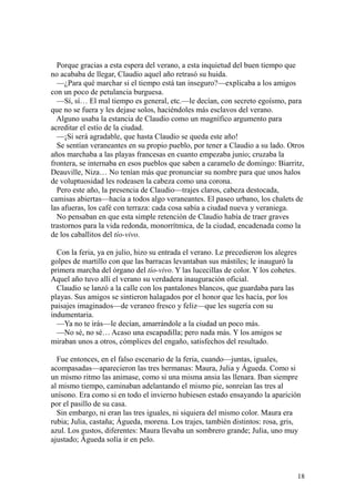 18
Porque gracias a esta espera del verano, a esta inquietud del buen tiempo que
no acababa de llegar, Claudio aquel año retrasó su huida.
—¿Para qué marchar si el tiempo está tan inseguro?—explicaba a los amigos
con un poco de petulancia burguesa.
—Sí, sí… El mal tiempo es general, etc.—le decían, con secreto egoísmo, para
que no se fuera y les dejase solos, haciéndoles más esclavos del verano.
Alguno usaba la estancia de Claudio como un magnífico argumento para
acreditar el estío de la ciudad.
—¡Si será agradable, que hasta Claudio se queda este año!
Se sentían veraneantes en su propio pueblo, por tener a Claudio a su lado. Otros
años marchaba a las playas francesas en cuanto empezaba junio; cruzaba la
frontera, se internaba en esos pueblos que saben a caramelo de domingo: Biarritz,
Deauville, Niza… No tenían más que pronunciar su nombre para que unos halos
de voluptuosidad les rodeasen la cabeza como una corona.
Pero este año, la presencia de Claudio—trajes claros, cabeza destocada,
camisas abiertas—hacía a todos algo veraneantes. El paseo urbano, los chalets de
las afueras, los café con terraza: cada cosa sabía a ciudad nueva y veraniega.
No pensaban en que esta simple retención de Claudio había de traer graves
trastornos para la vida redonda, monorrítmica, de la ciudad, encadenada como la
de los caballitos del tío-vivo.
Con la feria, ya en julio, hizo su entrada el verano. Le precedieron los alegres
golpes de martillo con que las barracas levantaban sus mástiles; le inauguró la
primera marcha del órgano del tío-vivo. Y las lucecillas de color. Y los cohetes.
Aquel año tuvo allí el verano su verdadera inauguración oficial.
Claudio se lanzó a la calle con los pantalones blancos, que guardaba para las
playas. Sus amigos se sintieron halagados por el honor que les hacía, por los
paisajes imaginados—de veraneo fresco y feliz—que les sugería con su
indumentaria.
—Ya no te irás—le decían, amarrándole a la ciudad un poco más.
—No sé, no sé… Acaso una escapadilla; pero nada más. Y los amigos se
miraban unos a otros, cómplices del engaño, satisfechos del resultado.
Fue entonces, en el falso escenario de la feria, cuando—juntas, iguales,
acompasadas—aparecieron las tres hermanas: Maura, Julia y Águeda. Como si
un mismo ritmo las animase, como si una misma ansia las llenara. Iban siempre
al mismo tiempo, caminaban adelantando el mismo pie, sonreían las tres al
unísono. Era como si en todo el invierno hubiesen estado ensayando la aparición
por el pasillo de su casa.
Sin embargo, ni eran las tres iguales, ni siquiera del mismo color. Maura era
rubia; Julia, castaña; Águeda, morena. Los trajes, también distintos: rosa, gris,
azul. Los gustos, diferentes: Maura llevaba un sombrero grande; Julia, uno muy
ajustado; Águeda solía ir en pelo.
 