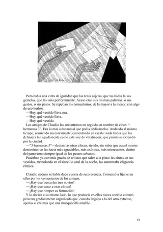 19
Pero había una cinta de igualdad que las tenía sujetas, que las hacía falsas
gemelas, que las unía perfectamente. Acaso eran sus mismas palabras, o sus
gestos, o sus pasos. Se repetían los comentarios, de la mayor a la menor, con algo
de eco burlón.
—Huy, qué vestido lleva esa.
—Huy, qué vestido lleva.
—Huy, qué vestido.
Los amigos de Claudio las encontraron en seguida un nombre de circo: “·
hermanas 3”. Era lo más substancial que podía dedicárselas. Andando al mismo
tiempo, sonriendo sucesivamente, comentando en escala: nada había que las
definiera tan agudamente como esta voz de volatineras, que pronto se extendió
por la ciudad.
—”3 hermanas 3”—decían las otras chicas, riendo, sin saber que aquel mismo
denominativo las hacía más agradables, más exóticas, más interesantes, dentro
del panorama siempre igual de los paseos urbanos.
Paseaban ya con más gracia de artistas que salen a la pista; las cintas de sus
vestidos, tremolando en el airecillo azul de la noche, las aumentaba elegancia
rítmica.
Claudio apenas se había dado cuenta de su presencia. Comenzó a fijarse en
ellas por los comentarios de los amigos.
—¡Hay que buscarlas tres novios!
—¡Hay que casar a esas chicas!
—¡Hay que romper su formación!
Y lo decían a su mismo lado, lo que producía en ellas nueva sonrisa común;
pero tan gradualmente organizada que, cuando llegaba a la del otro extremo,
apenas si era más que una muequecilla amable.
 