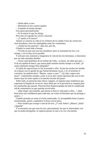 20
—Dirán adiós a coro.
—Dormirán en tres cuartos iguales.
—Cantarán al mismo tiempo.
Uno quiso personalizarlas:
—Es la mayor la que las dirige.
Pero otro en seguida las volvió a mezclar:
—¿Y quién es la mayor?
Apenas se conocía su vida en los ficheros de la ciudad. Unos las creían tres
ricas herederas; otros las catalogaban entre las veraneantes.
—¿Serán las tres gracias?—dijo otro, por fin.
Claudio lo tomó todo a broma.
—Vivirán en una casa con tres miradores: pero se asomarán las tres a un
tiempo, y así no hay novio posible.
Y sólo por esto comenzó a imaginarse la vida de las tres hermanas, a interesarse
por sus más menudos detalles.
—Acaso sean huérfanas de un militar de Cuba—se decía, sin saber por qué—.
O de un capitán de barco, que nunca pudo tenerlas mucho tiempo a su lado. ¿O
serán solamente amigas bien allegadas?
El tejido de suposiciones le fue acercando a ellas. Ya por las noches las miraba
en el paseo con el agrado de que fueran hermanas suyas, y él, al terminar el
concierto, las pudiera decir: “Bueno, vamos a casa.” “¡Ay, hijo; espera otro
poco!”, contestarían siempre, como si en la otra vuelta esperasen dar con el raro
motivo que las tenía sujetas a la marcha circular del paseo.
Sobre todo, no parecían unas chicas vulgares, ni siquiera unas románticas que
esperasen la llegada de un novio, mera ideal que en la provincia se imagina para
las muchachas que pasean. Parecían bien despreocupadas de toda la complicada
red de comentarios en que querían envolverlas.
—¡Qué alegre será tratarlas, qué airosa se hará la vida junto a ellas…! ¡Qué
bien tener una confidencia para cada una, ser como un hermano que las protege y
quiere…!
Claudio pensaba ya como el recién enamorado. Le acompañaba hasta el gesto:
ensimismado, quieto, cogiéndose la boca con la mano.
—Pero tendría que escoger a una de las tres. ¿Y cuál, Señor? ¿Maura? ¿Julia?
¿Águeda?
Y se encontró con que eran las tres, precisamente, las que le interesaban; con
que no podía desligarlas, ni siquiera pensar en una y no ver a las demás.
 