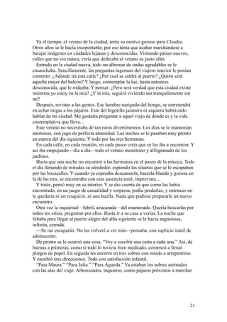21
Ya el tiempo, el verano de la ciudad, tenía su motivo gozoso para Claudio.
Otros años se le hacía insoportable; por eso tenía que acabar marchándose a
barajar imágenes en ciudades lejanas y desconocidas. Visitando países nuevos,
calles que no vio nunca, creía que dedicaba al verano su justo afán.
Entrado en la ciudad nueva, todo un alborear de ondas agradables se le
ensanchaba. Sencillamente, las preguntas ingenuas del viajero interior le ponían
contento: ¿Adónde irá esta calle? ¿Por cual se saldrá al puerto? ¿Quién será
aquella mujer del balcón? Y luego, contemplar la luz, hasta entonces
desconocida, que le rodeaba. Y pensar: ¿Pero será verdad que esta ciudad existe
mientras yo estoy en la mía? ¿Y la mía, seguirá viviendo tan tranquilamente sin
mí?
Después, revistar a las gentes. Ese hombre narigudo del hongo, se entretendrá
en echar migas a los pájaros. Este del bigotillo jaranero ni siquiera habrá oído
hablar de mi ciudad. Me gustaría preguntar a aquel viejo de dónde es y la vida
contemplativa que lleva…
Este verano no necesitaba de tan raros divertimentos. Los días se le mantenían
animosos, con jugo de perfecta amenidad. Las noches se le pasaban muy pronto
en espera del día siguiente. Y todo por las tres hermanas.
En cada calle, en cada reunión, en cada paseo creía que se las iba a encontrar. Y
así iba empujando—día a día—todo el verano monótono y afiligranado de los
jardines.
Hasta que una noche no encontró a las hermanas en el paseo de la música. Todo
el día llenando de miradas su alrededor, espiando las siluetas que se le escapaban
por las bocacalles. Y cuando ya esperaba descansarla, hacerla blanda y gozosa en
la de las tres, se encontraba con esta ausencia total, imprevista…
Y triste, pensó muy en su interior. Y se dio cuenta de que como las había
encontrado, en un juego de casualidad y sorpresa, podía perderlas, y entonces no
le quedaría ni un resquicio, ni una huella. Nada que pudiese prepararle un nuevo
encuentro.
Otra vez la inquietud—febril, azucarada—del enamorado. Quería buscarlas por
todos los sitios, preguntar por ellas. Hasta ir a su casa a verlas. La noche que
faltaba para llegar al puerto alegre del alba siguiente se le hacía angustiosa,
infinita, cerrada.
—Se me escaparán. No las volveré a ver más—pensaba, con suplicio inútil de
adolescente.
De pronto se le ocurrió una cosa. “Voy a escribir una carta a cada una.” Así, de
buenas a primeras, como si todo lo tuviera bien meditado, comenzó a llenar
pliegos de papel. En seguida les encerró en tres sobres con miedo a arrepentirse.
Y escribió tres direcciones. Todo con satisfacción infantil.
“Para Maura.” “Para Julia.” “Para Águeda.” Ya estaban los sobres animados
con las alas del viaje. Alborozados, inquietos, como pájaros próximos a marchar.
 