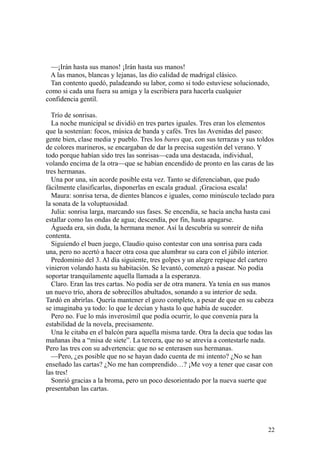 22
—¡Irán hasta sus manos! ¡Irán hasta sus manos!
A las manos, blancas y lejanas, las dio calidad de madrigal clásico.
Tan contento quedó, paladeando su labor, como si todo estuviese solucionado,
como si cada una fuera su amiga y la escribiera para hacerla cualquier
confidencia gentil.
Trío de sonrisas.
La noche municipal se dividió en tres partes iguales. Tres eran los elementos
que la sostenían: focos, música de banda y cafés. Tres las Avenidas del paseo:
gente bien, clase media y pueblo. Tres los bares que, con sus terrazas y sus toldos
de colores marineros, se encargaban de dar la precisa sugestión del verano. Y
todo porque habían sido tres las sonrisas—cada una destacada, individual,
volando encima de la otra—que se habían encendido de pronto en las caras de las
tres hermanas.
Una por una, sin acorde posible esta vez. Tanto se diferenciaban, que pudo
fácilmente clasificarlas, disponerlas en escala gradual. ¡Graciosa escala!
Maura: sonrisa tersa, de dientes blancos e iguales, como minúsculo teclado para
la sonata de la voluptuosidad.
Julia: sonrisa larga, marcando sus fases. Se encendía, se hacía ancha hasta casi
estallar como las ondas de agua; descendía, por fin, hasta apagarse.
Águeda era, sin duda, la hermana menor. Así la descubría su sonreír de niña
contenta.
Siguiendo el buen juego, Claudio quiso contestar con una sonrisa para cada
una, pero no acertó a hacer otra cosa que alumbrar su cara con el júbilo interior.
Predominio del 3. Al día siguiente, tres golpes y un alegre repique del cartero
vinieron volando hasta su habitación. Se levantó, comenzó a pasear. No podía
soportar tranquilamente aquella llamada a la esperanza.
Claro. Eran las tres cartas. No podía ser de otra manera. Ya tenía en sus manos
un nuevo trío, ahora de sobrecillos abultados, sonando a su interior de seda.
Tardó en abrirlas. Quería mantener el gozo completo, a pesar de que en su cabeza
se imaginaba ya todo: lo que le decían y hasta lo que había de suceder.
Pero no. Fue lo más inverosímil que podía ocurrir, lo que convenía para la
estabilidad de la novela, precisamente.
Una le citaba en el balcón para aquella misma tarde. Otra la decía que todas las
mañanas iba a “misa de siete”. La tercera, que no se atrevía a contestarle nada.
Pero las tres con su advertencia: que no se enterasen sus hermanas.
—Pero, ¿es posible que no se hayan dado cuenta de mi intento? ¿No se han
enseñado las cartas? ¿No me han comprendido…? ¡Me voy a tener que casar con
las tres!
Sonrió gracias a la broma, pero un poco desorientado por la nueva suerte que
presentaban las cartas.
 