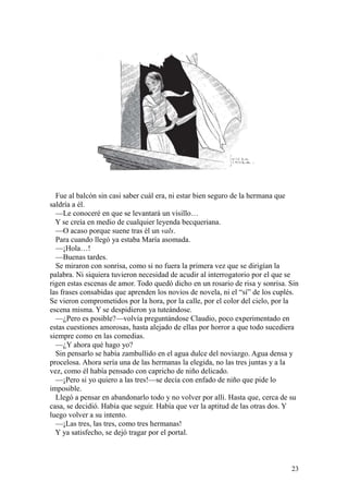 23
Fue al balcón sin casi saber cuál era, ni estar bien seguro de la hermana que
saldría a él.
—Le conoceré en que se levantará un visillo…
Y se creía en medio de cualquier leyenda becqueriana.
—O acaso porque suene tras él un vals.
Para cuando llegó ya estaba María asomada.
—¡Hola…!
—Buenas tardes.
Se miraron con sonrisa, como si no fuera la primera vez que se dirigían la
palabra. Ni siquiera tuvieron necesidad de acudir al interrogatorio por el que se
rigen estas escenas de amor. Todo quedó dicho en un rosario de risa y sonrisa. Sin
las frases consabidas que aprenden los novios de novela, ni el “sí” de los cuplés.
Se vieron comprometidos por la hora, por la calle, por el color del cielo, por la
escena misma. Y se despidieron ya tuteándose.
—¿Pero es posible?—volvía preguntándose Claudio, poco experimentado en
estas cuestiones amorosas, hasta alejado de ellas por horror a que todo sucediera
siempre como en las comedias.
—¿Y ahora qué hago yo?
Sin pensarlo se había zambullido en el agua dulce del noviazgo. Agua densa y
procelosa. Ahora sería una de las hermanas la elegida, no las tres juntas y a la
vez, como él había pensado con capricho de niño delicado.
—¡Pero si yo quiero a las tres!—se decía con enfado de niño que pide lo
imposible.
Llegó a pensar en abandonarlo todo y no volver por allí. Hasta que, cerca de su
casa, se decidió. Había que seguir. Había que ver la aptitud de las otras dos. Y
luego volver a su intento.
—¡Las tres, las tres, como tres hermanas!
Y ya satisfecho, se dejó tragar por el portal.
 