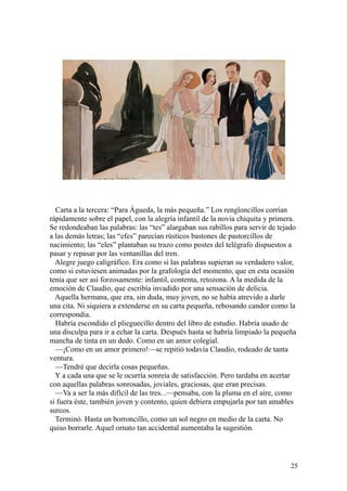 25
Carta a la tercera: “Para Águeda, la más pequeña.” Los rengloncillos corrían
rápidamente sobre el papel, con la alegría infantil de la novia chiquita y primera.
Se redondeaban las palabras: las “tes” alargaban sus rabillos para servir de tejado
a las demás letras; las “efes” parecían rústicos bastones de pastorcillos de
nacimiento; las “eles” plantaban su trazo como postes del telégrafo dispuestos a
pasar y repasar por las ventanillas del tren.
Alegre juego caligráfico. Era como si las palabras supieran su verdadero valor,
como si estuviesen animadas por la grafología del momento, que en esta ocasión
tenía que ser así forzosamente: infantil, contenta, retozona. A la medida de la
emoción de Claudio, que escribía invadido por una sensación de delicia.
Aquella hermana, que era, sin duda, muy joven, no se había atrevido a darle
una cita. Ni siquiera a extenderse en su carta pequeña, rebosando candor como la
correspondía.
Habría escondido el plieguecillo dentro del libro de estudio. Habría usado de
una disculpa para ir a echar la carta. Después hasta se habría limpiado la pequeña
mancha de tinta en un dedo. Como en un amor colegial.
—¡Como en un amor primero!—se repitió todavía Claudio, rodeado de tanta
ventura.
—Tendré que decirla cosas pequeñas.
Y a cada una que se le ocurría sonreía de satisfacción. Pero tardaba en acertar
con aquellas palabras sonrosadas, joviales, graciosas, que eran precisas.
—Va a ser la más difícil de las tres...—pensaba, con la pluma en el aire, como
si fuera éste, también joven y contento, quien debiera empujarla por tan amables
surcos.
Terminó. Hasta un borroncillo, como un sol negro en medio de la carta. No
quiso borrarle. Aquel ornato tan accidental aumentaba la sugestión.
 