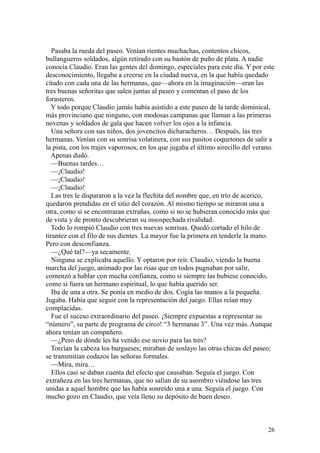 26
Pasaba la rueda del paseo. Venían rientes muchachas, contentos chicos,
bullangueros soldados, algún retirado con su bastón de puño de plata. A nadie
conocía Claudio. Eran las gentes del domingo, especiales para este día. Y por este
desconocimiento, llegaba a creerse en la ciudad nueva, en la que había quedado
citado con cada una de las hermanas, que—ahora en la imaginación—eran las
tres buenas señoritas que salen juntas al paseo y comentan el paso de los
forasteros.
Y todo porque Claudio jamás había asistido a este paseo de la tarde dominical,
más provinciano que ninguno, con modosas campanas que llaman a las primeras
novenas y soldados de gala que hacen volver los ojos a la infancia.
Una señora con sus niños, dos jovencitos dicharacheros… Después, las tres
hermanas. Venían con su sonrisa volatinera, con sus pasitos coquetones de salir a
la pista, con los trajes vaporosos, en los que jugaba el último airecillo del verano.
Apenas dudó.
—Buenas tardes…
—¡Claudio!
—¡Claudio!
—¡Claudio!
Las tres le dispararon a la vez la flechita del nombre que, en trío de acerico,
quedaron prendidas en el sitio del corazón. Al mismo tiempo se miraron una a
otra, como si se encontraran extrañas, como si no se hubieran conocido más que
de vista y de pronto descubrieran su insospechada rivalidad.
Todo lo rompió Claudio con tres nuevas sonrisas. Quedó cortado el hilo de
tirantez con el filo de sus dientes. La mayor fue la primera en tenderle la mano.
Pero con desconfianza.
—¿Qué tal?—ya secamente.
Ninguna se explicaba aquello. Y optaron por reír. Claudio, viendo la buena
marcha del juego, animado por las risas que en todos pugnaban por salir,
comenzó a hablar con mucha confianza, como si siempre las hubiese conocido,
como si fuera un hermano espiritual, lo que había querido ser.
Iba de una a otra. Se ponía en medio de dos. Cogía las manos a la pequeña.
Jugaba. Había que seguir con la representación del juego. Ellas reían muy
complacidas.
Fue el suceso extraordinario del paseo. ¡Siempre expuestas a representar su
“número”, su parte de programa de circo! “3 hermanas 3”. Una vez más. Aunque
ahora tenían un compañero.
—¿Pero de dónde les ha venido ese novio para las tres?
Torcían la cabeza los burgueses; miraban de soslayo las otras chicas del paseo;
se transmitían codazos las señoras formales.
—Mira, mira…
Ellos casi se daban cuenta del efecto que causaban. Seguía el juego. Con
extrañeza en las tres hermanas, que no salían de su asombro viéndose las tres
unidas a aquel hombre que las había sonreído una a una. Seguía el juego. Con
mucho gozo en Claudio, que veía lleno su depósito de buen deseo.
 