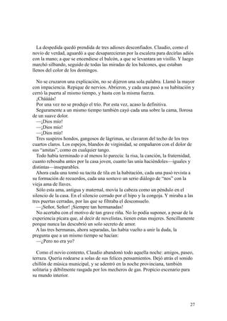27
La despedida quedó prendida de tres adioses desconfiados. Claudio, como el
novio de verdad, aguardó a que desaparecieran por la escalera para decirlas adiós
con la mano; a que se encendiese el balcón, a que se levantara un visillo. Y luego
marchó silbando, seguido de todas las miradas de los balcones, que estaban
llenos del color de los domingos.
No se cruzaron una explicación, no se dijeron una sola palabra. Llamó la mayor
con impaciencia. Repique de nervios. Abrieron, y cada una pasó a su habitación y
cerró la puerta al mismo tiempo, y hasta con la misma fuerza.
¡Cháááás!
Por una vez no se produjo el trío. Por esta vez, acaso la definitiva.
Seguramente a un mismo tiempo también cayó cada una sobre la cama, llorosa
de un suave dolor.
—¡Dios mío!
—¡Dios mío!
—¡Dios mío!
Tres suspiros hondos, gangosos de lágrimas, se clavaron del techo de los tres
cuartos claros. Los espejos, blandos de virginidad, se empañaron con el dolor de
sus “amitas”, como en cualquier tango.
Todo había terminado o al menos lo parecía: la risa, la canción, la fraternidad,
cuanto rebosaba antes por la casa joven, cuanto las unía haciéndoles—iguales y
distintas—inseparables.
Ahora cada una tomó su tacita de tila en la habitación, cada una pasó revista a
su formación de recuerdos, cada una sostuvo un serio diálogo de “nos” con la
vieja ama de llaves.
Sólo esta ama, antigua y maternal, movía la cabeza como un péndulo en el
silencio de la casa. En el silencio cerrado por el hipo y la congoja. Y miraba a las
tres puertas cerradas, por las que se filtraba el desconsuelo.
—¡Señor, Señor! ¡Siempre tan hermanadas!
No acertaba con el motivo de tan grave riña. No lo podía suponer, a pesar de la
experiencia pícara que, al decir de novelistas, tienen estas mujeres. Sencillamente
porque nunca las descubrió un solo secreto de amor.
A las tres hermanas, ahora separadas, las había vuelto a unir la duda, la
pregunta que a un mismo tiempo se hacían:
—¿Pero no era yo?
Como el novio contento, Claudio abandonó todo aquella noche: amigos, paseo,
terraza. Quería rodearse a solas de sus felices pensamientos. Dejó atrás el sonido
chillón de música municipal, y se adentró en la noche provinciana, también
solitaria y débilmente rasgada por los mecheros de gas. Propicio escenario para
su mundo interior.
 