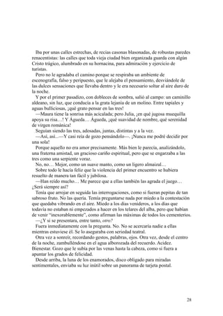 28
Iba por unas calles estrechas, de recias casonas blasonadas, de robustas paredes
renacentistas: las calles que toda vieja ciudad bien organizada guarda con algún
Cristo trágico, alumbrado en su hornacina, para admiración y ejercicio de
turistas.
Pero no le agradaba el camino porque se respiraba un ambiente de
escenografía, falso y peripuesto, que le alejaba el pensamiento, desviándole de
las dulces sensaciones que llevaba dentro y le era necesario soltar al aire duro de
la noche.
Y por el primer pasadizo, con dobleces de sombra, salió al campo: un caminillo
aldeano, sin luz, que conducía a la grata lejanía de un molino. Entre tapiales y
aguas bulliciosas, ¡qué grato pensar en las tres!
—Maura tiene la sonrisa más acicalada; pero Julia, ¡en qué jugosa muequilla
apoya su risa…! Y Águeda… Águeda, ¡qué suavidad de nombre, qué serenidad
de virgen románica!
Seguían siendo las tres, adosadas, juntas, distintas y a la vez.
—Así, así...—Y casi reía de gozo pensándolo—. ¡Nunca me podré decidir por
una sola!
Porque aquello no era amor precisamente. Más bien le parecía, analizándolo,
una fraterna amistad, un gracioso cariño espiritual, pero que se engarzaba a las
tres como una serpiente voraz.
No, no… Mejor, como un suave manto, como un ligero almaizal…
Sobre todo le hacía feliz que la violencia del primer encuentro se hubiera
resuelto de manera tan fácil y jubilosa.
—Han reído mucho… Me parece que a ellas también las agrada el juego…
¿Será siempre así?
Tenía que arrojar en seguida las interrogaciones, como si fueran pepitas de tan
sabroso fruto. No las quería. Temía preguntarse nada por miedo a la contestación
que quedaba vibrando en el aire. Miedo a los días venideros, a los días que
todavía no estaban ni empezados a hacer en los telares del alba, pero que habían
de venir “inexorablemente”, como afirman las máximas de todos los cementerios.
—¿Y si se presentara, entre tanto, otro?
Fuera inmediatamente con la pregunta. No. No se acercaría nadie a ellas
mientras estuviese él. Se lo aseguraba con seriedad teatral.
Otra vez a sonreír, recordando gestos, palabras, ojos. Otra vez, desde el centro
de la noche, zambulléndose en el agua alborozada del recuerdo. Acidez.
Bienestar. Gozo que le subía por las venas hasta la cabeza, como si fuera a
apuntar los grados de felicidad.
Desde arriba, la luna de los enamorados, disco obligado para miradas
sentimentales, enviaba su luz inútil sobre un panorama de tarjeta postal.
 