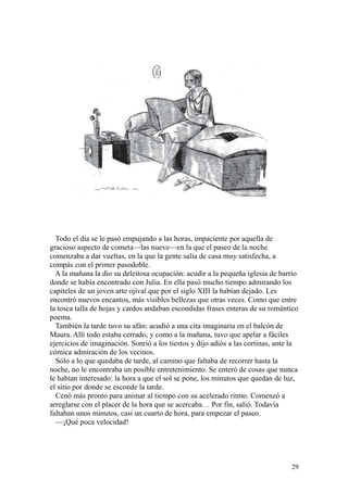 29
Todo el día se le pasó empujando a las horas, impaciente por aquella de
gracioso aspecto de cometa—las nueve—en la que el paseo de la noche
comenzaba a dar vueltas, en la que la gente salía de casa muy satisfecha, a
compás con el primer pasodoble.
A la mañana la dio su deleitosa ocupación: acudir a la pequeña iglesia de barrio
donde se había encontrado con Julia. En ella pasó mucho tiempo admirando los
capiteles de un joven arte ojival que por el siglo XIII la habían dejado. Les
encontró nuevos encantos, más visibles bellezas que otras veces. Como que entre
la tosca talla de hojas y cardos andaban escondidas frases enteras de su romántico
poema.
También la tarde tuvo su afán: acudió a una cita imaginaria en el balcón de
Maura. Allí todo estaba cerrado, y como a la mañana, tuvo que apelar a fáciles
ejercicios de imaginación. Sonrió a los tiestos y dijo adiós a las cortinas, ante la
cómica admiración de los vecinos.
Sólo a lo que quedaba de tarde, al camino que faltaba de recorrer hasta la
noche, no le encontraba un posible entretenimiento. Se enteró de cosas que nunca
le habían interesado: la hora a que el sol se pone, los minutos que quedan de luz,
el sitio por donde se esconde la tarde.
Cenó más pronto para animar al tiempo con su acelerado ritmo. Comenzó a
arreglarse con el placer de la hora que se acercaba… Por fin, salió. Todavía
faltaban unos minutos, casi un cuarto de hora, para empezar el paseo.
—¡Qué poca velocidad!
 