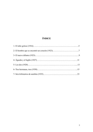 3
ÍNDICE
1- El niño goloso (1916)……………………………………………………...…..5
2- El hombre que se encontró un corazón (1923)………………………………...7
3- El nuevo difunto (1923)…………………………………………………….….9
4- Águeda y el Inglés (1927)………………………………………………...….11
5- Los dos (1928)……………………………………………………………......13
6- Tres hermanas, tres (1930)…………………………………………………...15
7- Seis kilómetros de autobús (1935)…………………………………………...33
 