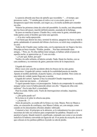 30
Le parecía absurda una frase de epitafio que recordaba: “… el tiempo, que
presuroso vuela...” Y miraba para el cielo a ver si era cierto, para ver si
desaparecía aquel tinte morado, casi negro ya, y la noche acababa por extender
sus alas.
Volaron las primeras cintas de color del pasodoble. La noche, casi ahuyentada
por los focos del paseo, marchó definitivamente, asustada de la bullanga.
Se puso en marcha el paseo. Claudio iba y venía entre la gente, mirando para
todas partes como el hombre que teme una agresión.
—A la otra vuelta aparecerán.
Y así hasta que dieron las once, terminó la música, apagaron las luces y toda la
gente, paladeando el caramelo del último charleston, se retiró muy complacida a
su casa.
Todavía dio Claudio unas vueltas más, con la esperanza de ver llegar a las tres.
Disculpa en boca risueña: “Perdón, perdón… Nos han entretenido unas
amigas...” Pero, no. Ni ellas debían tener amigas, ni habían salido al paseo de
aquella noche, ni aparecerían ya. Y esto era todo.
—¿Y por qué, Señor, por qué?
Vuelta a la calle solitaria, al balcón cerrado. Nada. Hasta los faroles, con su
cara zumbona y su ronroneo de gatos, parecían reírse de la impaciencia.
Llegada del cartero.
Otras veces este sencillo accidente abría los brazos de las más gratas
sensaciones. Llegada del cartero: rueda de la cordialidad puesta en marcha.
Apunta al nombre preferido, al puerto lejano, a la mujer perdida. Pero como en
una ruleta de verdad, jamás llega uno a acertar.
Llegada del cartero. Apenas si hoy la concedió Claudio importancia.
Tan, taran-tan-tan-tannn… ¡Carterooo!
Y siguió pasando hojas a su preocupación. Todavía sin comprender lo sucedido,
aunque varias veces le había parecido atinar con ello. “Alguna de ellas está
enferma”. Era lo más fácil y consolador.
Pasó la criada. Había carta. Vuelo de interrogaciones erizadas, inquietas,
bulliciosas.
—¿De quién puede ser?
Ni la letra ni el sobre le ofrecía una pista.
—¿Acaso de…?
Antes de pensarlo, ya estaba allí la firma a su vista. Maura. Pero no Maura a
solas, en concesión de confianza, sino Maura Cobián, así, con energía, como
cuando en los documentos oficiales añaden: rubricado.
Comenzó a leer. Al principio se le abrieron, se le redondearon los ojos como si
necesitara de todo ese esfuerzo para comprender las palabras. Después se le
paralizó el gesto. Quedó inmóvil, estatificado, estatuado casi como si un extraño
maleficio le hubiese convertido en figura de sal. O en poeta de escayola, de esos
que colocan en los jardines públicos leyendo su oda de piedra.
 