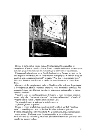 31
Rebujó la carta, se tiró en una butaca. Con la afectación aprendida a los
comediantes. Como si estuviera dentro de una comedia sentimental y—ahora—se
hubieran apagado los rumores del público bajo la impresión de su amargura.
Estas cosas le distraían un poco. Casi le hacían sonreír. Pero en seguida volvía
a su disgusto, encarrilado por las frases hechas. Por ejemplo: “Claro que estoy en
medio de una comedia sentimental”, se decía. “Pero ésta es mía, para mí solo.”
Afectadas fórmulas teatrales que le conducían inmediatamente al centro de su
dolor.
Que no era dolor, propiamente, todavía. Mas bien rabia, malestar, disgusto por
la incomprensión. Habían torcido su intención, acaso por falta de capacidad para
abarcarla. Lo que para él era un puro juego, una gozosa amistad, ellas lo habían
supuesto una burla.
Y aquí ya todas las palabras enérgicas de la carta le caían encima en trozos de
picuda caligrafía. “Burlarse de nosotras”, “No tenemos hermanos”, “Caballero”,
“Pagaría cara la ofensa”, “Somos unas señoritas”, etc.
Tan absurdo le pareció todo que le obligó a sonreír.
—¡Señor! ¿Cómo es posible?
Pasado el primer arrebato fue cuando se sintió herido de verdad, “ferido de
amor”, como el ingenuo Juan del Enzina. Se había acabado el gracioso
divertimiento; era imposible reanudarle. Ni le harían caso, muy escandalizadas.
Algún suspiro. Un hondo mirar de preocupación. Y las tres hermanas
desfilando ante él, contentas y pirueteras, pasando más femeniles que nunca ante
su dolor de incomprendido.
 
