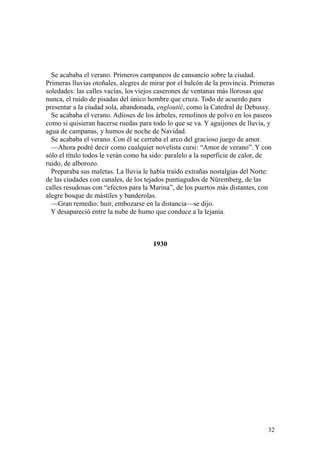 32
Se acababa el verano. Primeros campaneos de cansancio sobre la ciudad.
Primeras lluvias otoñales, alegres de mirar por el balcón de la provincia. Primeras
soledades: las calles vacías, los viejos caserones de ventanas más llorosas que
nunca, el ruido de pisadas del único hombre que cruza. Todo de acuerdo para
presentar a la ciudad sola, abandonada, engloutié, como la Catedral de Debussy.
Se acababa el verano. Adioses de los árboles, remolinos de polvo en los paseos
como si quisieran hacerse ruedas para todo lo que se va. Y aguijones de lluvia, y
agua de campanas, y humos de noche de Navidad.
Se acababa el verano. Con él se cerraba el arco del gracioso juego de amor.
—Ahora podré decir como cualquier novelista cursi: “Amor de verano”. Y con
sólo el título todos le verán como ha sido: paralelo a la superficie de calor, de
ruido, de alborozo.
Preparaba sus maletas. La lluvia le había traído extrañas nostalgias del Norte:
de las ciudades con canales, de los tejados puntiagudos de Nüremberg, de las
calles resudosas con “efectos para la Marina”, de los puertos más distantes, con
alegre bosque de mástiles y banderolas.
—Gran remedio: huir, embozarse en la distancia—se dijo.
Y desapareció entre la nube de humo que conduce a la lejanía.
1930
 