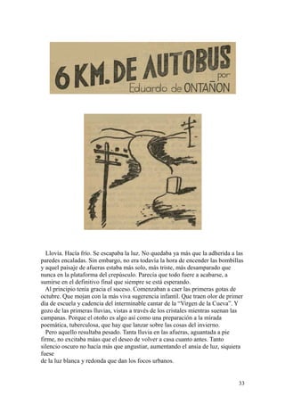 33
Llovía. Hacía frío. Se escapaba la luz. No quedaba ya más que la adherida a las
paredes encaladas. Sin embargo, no era todavía la hora de encender las bombillas
y aquel paisaje de afueras estaba más solo, más triste, más desamparado que
nunca en la plataforma del crepúsculo. Parecía que todo fuere a acabarse, a
sumirse en el definitivo final que siempre se está esperando.
Al principio tenía gracia el suceso. Comenzaban a caer las primeras gotas de
octubre. Que mojan con la más viva sugerencia infantil. Que traen olor de primer
día de escuela y cadencia del interminable cantar de la “Virgen de la Cueva”. Y
gozo de las primeras lluvias, vistas a través de los cristales mientras suenan las
campanas. Porque el otoño es algo así como una preparación a la mirada
poemática, tuberculosa, que hay que lanzar sobre las cosas del invierno.
Pero aquello resultaba pesado. Tanta lluvia en las afueras, aguantada a pie
firme, no excitaba máas que el deseo de volver a casa cuanto antes. Tanto
silencio oscuro no hacía más que angustiar, aumentando el ansia de luz, siquiera
fuese
de la luz blanca y redonda que dan los focos urbanos.
 