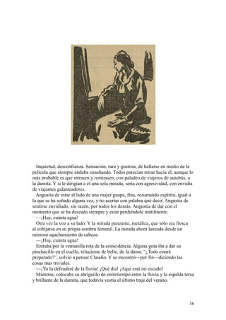 36
Inquietud, desconfianza. Sensación, rara y gustosa, de hallarse en medio de la
película que siempre andaba ensoñando. Todos parecían mirar hacia él, aunque lo
más probable es que mirasen y remirasen, con paladeo de viajeros de autobús, a
la damita. Y si le dirigían a él una sola mirada, sería con agresividad, con envidia
de viajantes galanteadores.
Angustia de estar al lado de una mujer guapa, fina, rezumando espíritu, igual a
la que se ha soñado alguna vez, y no acertar con palabra qué decir. Angustia de
sentirse envidiado, sin razón, por todos los demás. Angustia de dar con el
momento que se ha deseado siempre y estar perdiéndole inútilmente.
—¡Huy, cuánta agua!
Otra vez la voz a su lado. Y la mirada punzante, metálica, que sólo era fresca
al cobijarse en su propia sombra femenil. La mirada ahora lanzada desde un
mimoso agachamiento de cabeza.
—¡Huy, cuánta agua!
Entraba por la ventanilla rota de la coincidencia. Alguna gota iba a dar su
pinchacillo en el cuello, reluciente de bello, de la dama. “¿Todo estará
preparado?”, volvió a pensar Claudio. Y se encontró—por fin—diciendo las
cosas más triviales.
—¡Yo la defenderé de la lluvia! ¡Qué día! ¡Aquí está mi escudo!
Mientras, colocaba su abriguillo de entretiempo entre la lluvia y la espalda tersa
y brillante de la damita, que todavía vestía el último traje del verano.
 
