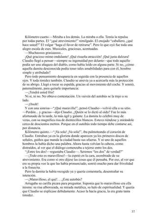 37
Kilómetro cuarto.—Miraba a los demás. La miraba a ella. Temía la repulsa
por todas partes. El “¡qué atrevimiento!” remilgado. El enojado “caballero, ¿qué
hace usted?” El vulgar “haga el favor de retirarse”. Pero lo que oyó fue toda una
alegre escala de eses. Musicales, graciosas, acentuadas.
—Muchasssss grasiaassss...
¡Qué gracioso mimo ondulante! ¡Qué risueña atracción! ¡Qué justa dulzura!
Claudio llegó a pensar—siempre su ingenuidad por delante—que todo aquello
podía ser una añagaza del diablo, como había leído en alguna parte. Si no, ¿cómo
aquella damita desconocida podía tener tales amabilidades para con él, hombre
simple y atribulado?
Pero todo pensamiento desaparecía en seguida con la presencia de aquellos
ojos. Y toda timidez también. Claudio se atrevía ya a acercarla más la protección
de su abrigo. Llegó a tocar su espalda, gracias al movimiento del coche. Y sonrió,
paternalmente, para quitarle importancia:
—¡Tendrá usted frío!
Ni sí, ni no. No obtuvo contestación. Un vaivén del autobús se la trajo a su
lado.
—¡Oooh!
Y con una sonrisa—“¡Qué maravilla!”, pensó Claudio—volvió ella a su sitio.
—Perdón... y gracias—dijo Claudio. ¿Quién se lo dictó al oído? Fue lo más
afortunado de la tarde, lo más ágil y galante. La damita lo celebró muy de
veras, con su magnífica risa de dientecillos blancos. Estuvo riéndose y mirándole
cerca de doscientos metros. Porque en el autobús todo tiempo debe contarse así,
por distancia.
Kilómetro quinto.—“¡Va sola! ¡Va sola!”, iba palmoteando el corazón de
Claudio. Entraban ya en la glorieta donde aparecen ya los primeros discos de
señales, guiños que manda la ciudad hasta sus afueras. Y ni uno de aquellos
hombres la había dicho una palabra. Ahora hasta volvían la cabeza, como
distraídos, al ver que el diálogo comenzaba a tejerse entre los dos.
“¡Entre los dos!—regustaba Claudio—. Seremos “los dos” de verdad?”
—¡Todo esto es maravilloso!—la espetó en la cara, asombrado de su
atrevimiento. Era como si otro dijese las cosas que él pensaba. Por eso, al ver que
era su propia voz la que las había pronunciado, sonrió mucho para dar frivolidad
a la frasecita.
Pero la damita la había recogido ya y quería comentarla, desentrañar su
intención.
—¡Maravilloso, el qué!… ¿Este autobús?
Arrugaba su carilla pícara para preguntar. Suponía que lo maravilloso era ella
misma: su risa alborozada, su mirada metálica, su halo de espiritualidad. Y quería
que Claudio se explicase debidamente. Acaso la hacía gracia, la era grata tanta
timidez.
 