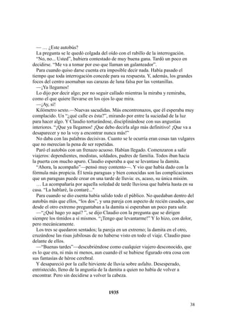 38
— … ¿Este autobús?
La pregunta se le quedó colgada del oído con el rabillo de la interrogación.
“No, no... Usted”, hubiera contestado de muy buena gana. Tardó un poco en
decidirse. “Me va a tomar por eso que llaman un galanteador”.
Para cuando quiso darse cuenta era imposible decir nada. Había pasado el
tiempo que toda interrogación concede para su respuesta. Y, además, los grandes
focos del centro asomaban sus carazas de luna falsa por las ventanillas.
—¡Ya llegamos!
Lo dijo por decir algo; por no seguir callado mientras la miraba y remiraba,
como el que quiere llevarse en los ojos lo que mira.
—¡Ay, sí!
Kilómetro sexto.—Nuevas sacudidas. Más encontronazos, que él esperaba muy
complacido. Un “¿qué calle es ésta?”, mirando por entre la suciedad de la luz
para hacer algo. Y Claudio torturándose, disciplinándose con sus angustias
interiores. “¡Que ya llegamos! ¡Que debo decirla algo más definitivo! ¡Que va a
desaparecer y no la voy a encontrar nunca más!”
No daba con las palabras decisivas. Cuanto se le ocurría eran cosas tan vulgares
que no merecían la pena de ser repetidas.
Paró el autobús con un frenazo acuoso. Habían llegado. Comenzaron a salir
viajeros: dependientes, modistas, soldados, padres de familia. Todos iban hacia
la puerta con mucho apuro. Claudio esperaba a que se levantase la damita.
“Ahora, la acompaño”—pensó muy contento—. Y vio que había dado con la
fórmula más propicia. Él tenía paraguas y bien conocidas son las complicaciones
que un paraguas puede crear en una tarde de lluvia: es, acaso, su única misión.
… La acompañaría por aquella soledad de tarde lluviosa que habría hasta en su
casa. “La hablaré, la contaré..."
Para cuando se dio cuenta había salido todo el público. No quedaban dentro del
autobús más que ellos, “los dos”, y una pareja con aspecto de recién casados, que
desde el otro extremo preguntaban a la damita si esperaban un poco para salir.
—“¿Qué hago yo aquí? ”, se dijo Claudio con la pregunta que se dirigen
siempre los tímidos a sí mismos. “¡Tengo que levantarme!” Y lo hizo, con dolor,
pero mecánicamente.
Los tres se quedaron sentados; la pareja en un extremo; la damita en el otro,
cruzándose las risas jubilosas de no haberse visto en todo el viaje. Claudio paso
delante de ellos.
—“Buenas tardes”—descubriéndose como cualquier viajero desconocido, que
es lo que era, ni más ni menos, aun cuando él se hubiese figurado otra cosa con
sus fantasías de héroe cerebral.
Y desapareció por la calle hirviente de lluvia sobre asfalto. Desesperado,
entristecido, lleno de la angustia de la damita a quien no había de volver a
encontrar. Pero sin decidirse a volver la cabeza.
1935
 