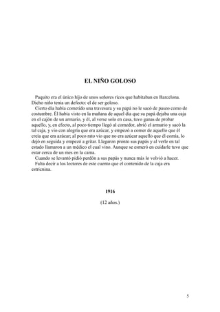 5
EL NIÑO GOLOSO
Paquito era el único hijo de unos señores ricos que habitaban en Barcelona.
Dicho niño tenía un defecto: el de ser goloso.
Cierto día había cometido una travesura y su papá no le sacó de paseo como de
costumbre. Él había visto en la mañana de aquel día que su papá dejaba una caja
en el cajón de un armario, y él, al verse solo en casa, tuvo ganas de probar
aquello, y, en efecto, al poco tiempo llegó al comedor, abrió el armario y sacó la
tal caja, y vio con alegría que era azúcar, y empezó a comer de aquello que él
creía que era azúcar; al poco rato vio que no era azúcar aquello que él comía, lo
dejó en seguida y empezó a gritar. Llegaron pronto sus papás y al verle en tal
estado llamaron a un médico el cual vino. Aunque se esmeró en cuidarle tuvo que
estar cerca de un mes en la cama.
Cuando se levantó pidió perdón a sus papás y nunca más lo volvió a hacer.
Falta decir a los lectores de este cuento que el contenido de la caja era
estricnina.
1916
(12 años.)
 