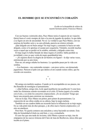 7
EL HOMBRE QUE SE ENCONTRÓ UN CORAZÓN
(Leído en la despedida de soltero de
nuestro hermano pintor, Francisco Mateo).
Con sus buenos veintiocho años, Paco Mateo tenía el aspecto de un viejecito.
Quizá fuera el vestir siempre de luto o la cara de jugador de ajedrez, lo que daba
a su figura un aire de ancianidad. No sé. La verdad es que Paco Mateo, con sus
sonrisas de hombre serio y su cara afeitada, parecía un cómico retirado.
¡Qué delgado era mi buen amigo! Su traje negro y constante le hacía ser más
delgado, como si le apretase el cuerpo por coquetería. Viéndole, recordé muchas
veces a aquel que se perdió en la sombra, enlutado y delgado como éste.
El traje negro le había llenado de ideas negras el cerebro: había perdido su
jovialidad y creo yo que vestía de negro guardándola luto.
—¡Si siquiera dieses la alegría de un bastón a tu figura!—le dije varias veces,
entristecido por su aire triste.
Pero no; mi amigo odiaba los bastones. Le agradaba pasar por la vida con
sordina.
—Los bastones—me contestaba siempre—son poco serios, son demasiado
juguetones. Parecen el palo con que damos al aro cuando somos niños, que ha
crecido con nosotros.
*
* *
Mi amigo era también saudoso. Cuando yo le acompañaba en sus paseos, me
iba llenando de nostalgias el pensamiento.
—¡Qué belleza, amigo mío, la de aquel pueblecito tan pueblecito! A esta hora
todas las chimeneas estarán recostadas en el cielo. El humo jugará a la comba
con el aire, y se oirán los cencerros crepusculares. ¡Es un encanto! Tengo que
hacer una acuarela para eternizar ese momento.
Aún no lo dije. Paco Mateo era pintor, pero pintor de pensamientos. La
exposición de sus obras estaba en su cabeza, bajo la negra melena.
También en sus cuadros había un recuerdo hacia la influencia de su traje negro.
En su vida pintó más de diez paisajes, y de ellos nueve fueron crepúsculos y el
otro un atardecer.
Pero bien. Yo quería contaros una anécdota y estoy haciendo un retrato. Esta
falta de formalidad al título no está bien, y voy a remediarla.
El caso fue que una tarde de invierno, salió Mateo a pasear su traje, tras de
empaparse de las suaves tristezas del Claro de luna de Beethoven, única obra que
tocaba en el piano.
 