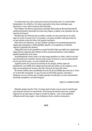 8
La tarde tenía una clara sonrisa de resurrección primaveral. El viento había
despeinado a los árboles y los únicos paseantes eran cinco canónigos que
discutían a voces sobre la pureza del chocolate.
Paco Mateo iba absorto quizá pero cantando Sherezada de Rimski-Korsakoff
melancólicamente, haciendo las notas muy largas, y dando a las melodías aire de
canción de funeral.
Pasaba bajo los balcones de un chalet, cuando vio una cosa roja en el suelo,
algo así como un gran coral. Le recogió y con gran asombro notó que tenía un
tic-tac interior como de reloj o de juguete mecánico.
Miró hacia los balcones, vio que estaban cerrados y no encontrando persona
alguna para preguntar si había perdido aquello, se le guardó en el bolsillo
superior izquierdo del chaleco.
¡Magnífica idea la de guardarle en aquel bolsillo! Idea que debió de inspirársela
algún gnomo juguetón pues Mateo lo hizo inconscientemente, como hubiera
podido quedársele en la mano.
Inmediatamente sintió como si el traje negro perdiese su color, como si tuviera
una borrachera de estrellas. Sonrió como nunca lo hiciera y oyó con delectación
el cra-crac de las ranas, y la risa infantil del arroyo.
Aquélla noche fue jovial en la tertulia de los amigos, bebió copas de
benedictino, nos habló de la alegría primaveral que tenían ya las mujeres, y nos
dijo con un poquito de tristeza, que iba a hacerse un traje gris claro.
Él mismo estaba como asombrado de esta ola de jovialidad que tenía en sí. Pero
yo lo descubrí enseguida. Lo que él creía un divertido juguete, colorado y
chiquitín, era un corazón que se había querido suicidar por no estar eternamente
haciendo compañía a un buen burgués.
AQUÍ LA DIRECCIÓN
Querido amigo nuestro: Vas a Luanco junto al mar, con un nuevo corazón que
una tarde de invierno te encontraste. Pero hemos de decirte una cosa: cuando
llegues tira tu traje negro al agua y sacude tu cabeza,—por si aún quedarán
influencias del traje negro—con el plumero de los vientos montaraces.
1923
 