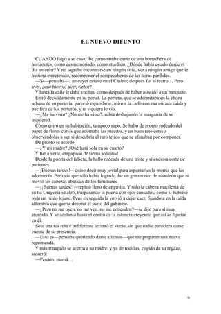 9
EL NUEVO DIFUNTO
CUANDO llegó a su casa, iba como tambaleante de una borrachera de
horizontes, como desmemoriado, como aturdido. ¿Dónde había estado desde el
día anterior? Y no lograba encontrarse en ningún sitio, ver a ningún amigo que le
hubiera entretenido, recomponer el rompecabezas de las horas perdidas.
—Sí—pensaba—; anteayer estuve en el Casino; después fui al teatro… Pero
ayer, ¿qué hice yo ayer, Señor?
Y hasta la calle le daba vueltas, como después de haber asistido a un banquete.
Entró decididamente en su portal. La portera, que se adormitaba en la choza
urbana de su portería, pareció espabilarse, miró a la calle con esa mirada caída y
pacífica de los porteros, y ni siquiera le vio.
—¿Me ha visto? ¿No me ha visto?, subía deshojando la margarita de su
inquietud.
Cómo entró en su habitación, tampoco supo. Se halló de pronto rodeado del
papel de flores cursis que adornaba las paredes, y un buen rato estuvo
observándolas a ver si descubría el raro tejido que se afanaban por componer.
De pronto se acordó.
—¿Y mi madre? ¿Qué hará sola en su cuarto?
Y fue a verla, empapado de tierna solicitud.
Desde la puerta del falsete, la halló rodeada de una triste y silenciosa corte de
parientes.
—¡Buenas tardes!—quiso decir muy jovial para espantarles la murria que les
adormecía. Pero vio que sólo había logrado dar un grito ronco de acordeón que ni
movió las cabezas abatidas de los familiares.
—¡¡Buenas tardes!!—repitió lleno de angustia. Y sólo la cabeza macilenta de
su tía Gregoria se alzó, traspasando la puerta con ojos cansados, como si hubiese
oído un ruido lejano. Pero en seguida la volvió a dejar caer, fijándola en la raída
alfombra que quería decorar el suelo del gabinete.
—¿Pero no me oyen, no me ven, no me entienden?—se dijo para sí muy
aturdido. Y se adelantó hasta el centro de la estancia creyendo que así se fijarían
en él.
Sólo una tos rota e indiferente levantó el vuelo, sin que nadie pareciera darse
cuenta de su presencia.
—Esto es—pensaba queriendo darse alientos—que me preparan una nueva
reprimenda.
Y más tranquilo se acercó a su madre, y ya de rodillas, cogido de su regazo,
susurró:
—Perdón, mamá…
 