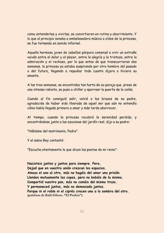 11
como entenderlas y vivirlas, se convirtieron en rutina y aburrimiento. Y
lo que al principio sonaba a embelesadora música a oídos de la princesa,
se fue tornando en sonido infernal.
Aquella hermosa joven de cabellos púrpura comenzó a vivir un extraño
vaivén entre el dolor y el placer, entre la alegría y la tristeza, entre la
admiración y el rechazo, por lo que antes de que transcurrieran dos
semanas, la princesa ya estaba suspirando por otro hombre del pasado
o del futuro, llegando a repudiar todo cuanto dijera o hiciera su
amante.
A las tres semanas, se encontraba tan harta de su pareja que, presa de
una intensa rabieta, se puso a chillar y aporrear la puerta de la celda.
Cuando al fin consiguió salir, volvió a los brazos de su padre,
agradecida de haber sido liberada de aquel ser que aún no entendía
cómo había llegado primero a amar y más tarde aborrecer.
Al tiempo, cuando la princesa recobró la serenidad perdida, y
encontrándose junto a las azucenas del jardín real, dijo a su padre:
"Háblame del matrimonio, Padre".
Y el sabio Rey contestó:
"Escucha atentamente lo que dicen los poetas de mi reino":
Nacisteis juntos y juntos para siempre. Pero,
Dejad que en vuestra unión crezcan los espacios.
Amaos el uno al otro, más no hagáis del amor una prisión
Llenáos mutuamente las copas, pero no bebáis de la misma.
Compartid vuestro pan, más no comáis del mismo trozo.
Y permaneced juntos, más no demasiado juntos.
Porque ni el roble ni el ciprés crecen uno a la sombra del otro.
(palabras de Kalil Gibran. “El Profeta”)
 