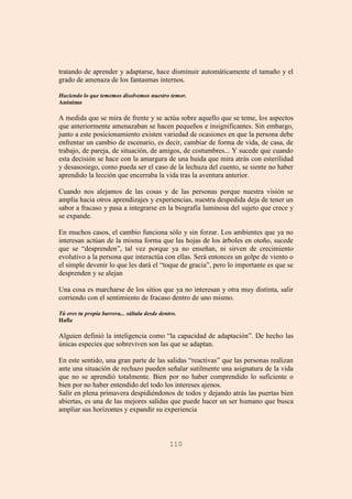 110
tratando de aprender y adaptarse, hace disminuir automáticamente el tamaño y el
grado de amenaza de los fantasmas internos.
Haciendo lo que tememos disolvemos nuestro temor.
Anónimo
A medida que se mira de frente y se actúa sobre aquello que se teme, los aspectos
que anteriormente amenazaban se hacen pequeños e insignificantes. Sin embargo,
junto a este posicionamiento existen variedad de ocasiones en que la persona debe
enfrentar un cambio de escenario, es decir, cambiar de forma de vida, de casa, de
trabajo, de pareja, de situación, de amigos, de costumbres... Y sucede que cuando
esta decisión se hace con la amargura de una huida que mira atrás con esterilidad
y desasosiego, como pueda ser el caso de la lechuza del cuento, se siente no haber
aprendido la lección que encerraba la vida tras la aventura anterior.
Cuando nos alejamos de las cosas y de las personas porque nuestra visión se
amplía hacia otros aprendizajes y experiencias, nuestra despedida deja de tener un
sabor a fracaso y pasa a integrarse en la biografía luminosa del sujeto que crece y
se expande.
En muchos casos, el cambio funciona sólo y sin forzar. Los ambientes que ya no
interesan actúan de la misma forma que las hojas de los árboles en otoño, sucede
que se “desprenden”, tal vez porque ya no enseñan, ni sirven de crecimiento
evolutivo a la persona que interactúa con ellas. Será entonces un golpe de viento o
el simple devenir lo que les dará el “toque de gracia”, pero lo importante es que se
desprenden y se alejan
Una cosa es marcharse de los sitios que ya no interesan y otra muy distinta, salir
corriendo con el sentimiento de fracaso dentro de uno mismo.
Tú eres tu propia barrera... sáltala desde dentro.
Hafiz
Alguien definió la inteligencia como “la capacidad de adaptación”. De hecho las
únicas especies que sobreviven son las que se adaptan.
En este sentido, una gran parte de las salidas “reactivas” que las personas realizan
ante una situación de rechazo pueden señalar sutilmente una asignatura de la vida
que no se aprendió totalmente. Bien por no haber comprendido lo suficiente o
bien por no haber entendido del todo los intereses ajenos.
Salir en plena primavera despidiéndonos de todos y dejando atrás las puertas bien
abiertas, es una de las mejores salidas que puede hacer un ser humano que busca
ampliar sus horizontes y expandir su experiencia
 
