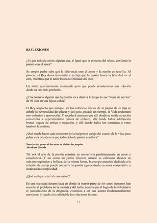 12
REFLEXIONES
¿Es que todavía existe alguien que, al igual que la princesa del relato, confunde la
pasión con el amor?
Su propio padre sabe que la diferencia ente el amor y la pasión es sencilla. Al
parecer, el Rey desea transmitir a su hija que la pasión busca la felicidad en el
otro, mientras que el amor busca la felicidad del otro.
Un matiz aparentemente minúsculo pero que puede revolucionar una relación
desde su raíz más profunda.
¿Cree todavía alguien que la pasión va a durar a lo largo de ese “viaje de novios”
de 40 días en una lujosa celda?
El Rey sospecha que aunque en los eufóricos inicios de la pasión de su hija se
anhele la perpetuidad del placer y del gozo, pasado un tiempo, la Vida reclamará
movimientos y renovación. Y sucederá entonces que allí donde se sentía atracción
comienzan a experimentarse puntos de rechazo, allí donde había admiración
brotan toques de crítica y negación, y allí donde había luz comienza a verse
también la sombra.
¿Qué puede hacer cada miembro de la incipiente pareja del cuento de la vida, para
paliar esta decadencia que todo ciclo de pasión conlleva?
Suavizar las penas de los otros es olvidar las propias.
Abraham Lincoln
Tal vez el arte de la pasión consista en convertirla paulatinamente en amor y
consciencia. Y así como un jardín silvestre cuando es cultivado alcanza su
máximo esplendor y belleza, de la misma forma, la energía-atención dedicada a la
relación de pareja puede convertir la pasión ego-centrada en amor cooperativo y
motivadora complicidad.
¿Qué ventaja tiene tal conversión?
En una sociedad desarrollada en donde la mayor parte de los seres humanos han
resuelto el problema de la comida y del techo, resulta que el logro de la felicidad o
el padecimiento de la desgracia, comienza a ser una asunto fundamentalmente
emocional y ligado a la calidad de las relaciones íntimas.
 