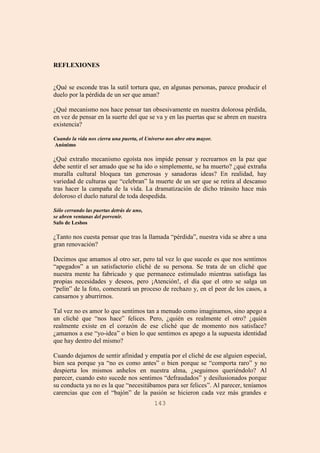 143
REFLEXIONES
¿Qué se esconde tras la sutil tortura que, en algunas personas, parece producir el
duelo por la pérdida de un ser que aman?
¿Qué mecanismo nos hace pensar tan obsesivamente en nuestra dolorosa pérdida,
en vez de pensar en la suerte del que se va y en las puertas que se abren en nuestra
existencia?
Cuando la vida nos cierra una puerta, el Universo nos abre otra mayor.
Anónimo
¿Qué extraño mecanismo egoísta nos impide pensar y recrearnos en la paz que
debe sentir el ser amado que se ha ido o simplemente, se ha muerto? ¿qué extraña
muralla cultural bloquea tan generosas y sanadoras ideas? En realidad, hay
variedad de culturas que “celebran” la muerte de un ser que se retira al descanso
tras hacer la campaña de la vida. La dramatización de dicho tránsito hace más
doloroso el duelo natural de toda despedida.
Sólo cerrando las puertas detrás de uno,
se abren ventanas del porvenir.
Safo de Lesbos
¿Tanto nos cuesta pensar que tras la llamada “pérdida”, nuestra vida se abre a una
gran renovación?
Decimos que amamos al otro ser, pero tal vez lo que sucede es que nos sentimos
“apegados” a un satisfactorio cliché de su persona. Se trata de un cliché que
nuestra mente ha fabricado y que permanece estimulado mientras satisfaga las
propias necesidades y deseos, pero ¡Atención!, el día que el otro se salga un
“pelín” de la foto, comenzará un proceso de rechazo y, en el peor de los casos, a
cansarnos y aburrirnos.
Tal vez no es amor lo que sentimos tan a menudo como imaginamos, sino apego a
un cliché que “nos hace” felices. Pero, ¿quién es realmente el otro? ¿quién
realmente existe en el corazón de ese cliché que de momento nos satisface?
¿amamos a ese “yo-idea” o bien lo que sentimos es apego a la supuesta identidad
que hay dentro del mismo?
Cuando dejamos de sentir afinidad y empatía por el cliché de ese alguien especial,
bien sea porque ya “no es como antes” o bien porque se “comporta raro” y no
despierta los mismos anhelos en nuestra alma, ¿seguimos queriéndolo? Al
parecer, cuando esto sucede nos sentimos “defraudados” y desilusionados porque
su conducta ya no es la que “necesitábamos para ser felices”. Al parecer, teníamos
carencias que con el “bajón” de la pasión se hicieron cada vez más grandes e
 