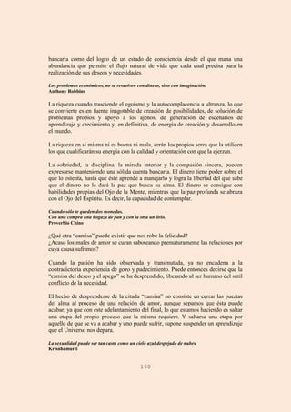 160
bancaria como del logro de un estado de consciencia desde el que mana una
abundancia que permite el flujo natural de vida que cada cual precisa para la
realización de sus deseos y necesidades.
Los problemas económicos, no se resuelven con dinero, sino con imaginación.
Anthony Robbins
La riqueza cuando trasciende el egoísmo y la autocomplacencia a ultranza, lo que
se convierte es en fuente inagotable de creación de posibilidades, de solución de
problemas propios y apoyo a los ajenos, de generación de escenarios de
aprendizaje y crecimiento y, en definitiva, de energía de creación y desarrollo en
el mundo.
La riqueza en sí misma ni es buena ni mala, serán los propios seres que la utilicen
los que cualificarán su energía con la calidad y orientación con que la ejerzan.
La sobriedad, la disciplina, la mirada interior y la compasión sincera, pueden
expresarse manteniendo una sólida cuenta bancaria. El dinero tiene poder sobre el
que lo ostenta, hasta que éste aprende a manejarlo y logra la libertad del que sabe
que el dinero no le dará la paz que busca su alma. El dinero se consigue con
habilidades propias del Ojo de la Mente, mientras que la paz profunda se abraza
con el Ojo del Espíritu. Es decir, la capacidad de contemplar.
Cuando sólo te queden dos monedas.
Con una compra una hogaza de pan y con la otra un lirio.
Proverbio Chino
¿Qué otra “camisa” puede existir que nos robe la felicidad?
¿Acaso los males de amor se curan saboteando prematuramente las relaciones por
cuya causa sufrimos?
Cuando la pasión ha sido observada y transmutada, ya no encadena a la
contradictoria experiencia de gozo y padecimiento. Puede entonces decirse que la
“camisa del deseo y el apego” se ha desprendido, liberando al ser humano del sutil
conflicto de la necesidad.
El hecho de desprenderse de la citada “camisa” no consiste en cerrar las puertas
del alma al proceso de una relación de amor, aunque sepamos que ésta puede
acabar, ya que con este adelantamiento del final, lo que estamos haciendo es saltar
una etapa del propio proceso que la misma requiere. Y saltarse una etapa por
aquello de que se va a acabar y uno puede sufrir, supone suspender un aprendizaje
que el Universo nos depara.
La sexualidad puede ser tan casta como un cielo azul despejado de nubes.
Krisnhamurti
 