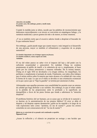 175
Atención a la medida.
Un gramo cura. Sin embargo, gramo y medio mata.
Paracelso
Cuando la medida justa se altera, sucede que las palabras de reconocimiento que
dedicamos merecidamente a un tercero se convierten en empalagoso halago, y la
sustancia medicinal, a pocos gramos de más o de menos, se torna venenosa.
¿Y no es también cierto que el excesivo adorno tiende a despistar al buscador de
lo que realmente busca?
Sin embargo, ¿quién puede negar que cuanto mayor y más integral es el desarrollo
de una persona, mayor es también el refinamiento y exquisitez de su propia
naturaleza?
Un hombre importante con el tiempo supera un fracaso.
Un hombre mediocre, nunca supera un éxito.
Anónimo
El rey del relato parece no saber vivir el impacto del lujo y del poder con la
suficiente ecuanimidad y autocontrol. En realidad, Chang no condena
propiamente al palillo de marfil, a la cubertería de oro o, simplemente, al buen
gusto por los colores armoniosos y maneras refinadas. De la misma manera,
Chang en el siglo XXI no devaluaría a la cirugía estética, los maquillajes, los
perfumes o simplemente el peinado de moda. Finalmente, son todos ellos trabajos
que el artista realiza sobre la materia que tanto alcanza a la calidad del vino como
la forma de la copa. Lo que en el relato se devalúa es una orientación existencial
en la que a poco que se “baje la guardia” se termina por anestesiar el alma.
Afortunadas sean aquellas personas cuya sensibilidad les permita crear un entorno
de calidad que haga disfrutar a sus sentidos. Sin embargo, lo que el relato señala
es la pérdida de las proporciones entre lo profundo y lo superficial, un
desequilibrio a favor de las puras formas que tiende a adormecer la “atención
despierta”.
El problema histórico del ser humano ¿no es acaso que se olvida de lo esencial y
se duerme en la automatización de sus propios hábitos? El error se debe al
despiste y tal despiste supone desatención ¿quién no ha repetido a lo largo de su
vida expresiones tales como: “perdona, no me di cuenta”? ¿acaso los errores
cometidos no son consecuencia de tal: “no me di cuenta”?
Quien no es consciente de su pasado está condenado a repetirlo.
Signund Freud
¿Acaso la reflexión y el silencio no propician un sosiego y una lucidez que
 