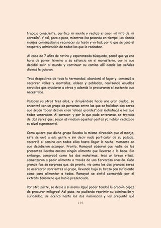 195
trabajo consciente, purifico mi mente y realizo el amor infinito de mi
corazón”. Y así, poco a poco, mientras iba pasando en tiempo, los demás
monjes comenzaban a reconocer su tesón y virtud, por lo que se ganó el
respeto y admiración de todos los que le rodeaban.
Al cabo de 7 años de retiro y esperanzada búsqueda, pensó que ya era
hora de poner término a su estancia en el monasterio, por lo que
decidió salir al mundo y continuar su camino allí donde las señales
divinas le guiaran.
Tras despedirse de toda la hermandad, abandonó el lugar y comenzó a
recorrer valles y montañas, aldeas y poblados, realizando aquellos
servicios que ayudaran a otros y además le procuraron el sustento que
necesitaba.
Pasados ya otros tres años, y dirigiéndose hacia una gran ciudad, se
encontró con un grupo de personas entre las que se hallaban dos seres
que según todos decían eran “almas grandes”,dos mahatmas a los que
todos veneraban. Al parecer, y por lo que pudo enterarse, se trataba
de dos seres que, según afirmaban aquellas gentes ya habían realizado
su nivel supramental.
Como quiera que dicho grupo llevaba la misma dirección que el monje,
éste se unió a esa gente y sin decir nada particular de su pasado,
recorrió el camino con todos ellos hasta llegar la noche, momento en
que decidieron acampar. Pronto, Ramayat observó que nadie de los
presentes llevaba encima ningún alimento que llevarse a la boca. Sin
embargo, comprobó como los dos mahatmas, tras un breve ritual,
comenzaron a pedir alimento a través de una fervorosa oración. Cuán
grande fue su sorpresa que, de pronto, vio como los dos grandes seres
se acercaron sonrientes al grupo, llevando bajo su brazo pan suficiente
como para alimentar a todos. Ramayat se sintió conmovido por el
extraño fenómeno que había presenciado.
Por otra parte, se decía a sí mismo ¡Qué poder tendrá la oración capaz
de procurar milagros! Así pues, no pudiendo reprimir su admiración y
curiosidad, se acercó hasta los dos iluminados y les preguntó qué
 