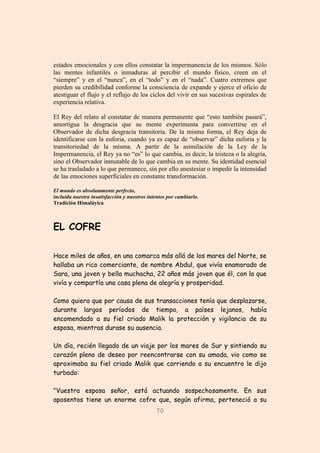 70
estados emocionales y con ellos constatar la impermanencia de los mismos. Sólo
las mentes infantiles o inmaduras al percibir el mundo físico, creen en el
“siempre” y en el “nunca”, en el “todo” y en el “nada”. Cuatro extremos que
pierden su credibilidad conforme la consciencia de expande y ejerce el oficio de
atestiguar el flujo y el reflujo de los ciclos del vivir en sus sucesivas espirales de
experiencia relativa.
El Rey del relato al constatar de manera permanente que “esto también pasará”,
amortigua la desgracia que su mente experimenta para convertirse en el
Observador de dicha desgracia transitoria. De la misma forma, el Rey deja de
identificarse con la euforia, cuando ya es capaz de “observar” dicha euforia y la
transitoriedad de la misma. A partir de la asimilación de la Ley de la
Impermanencia, el Rey ya no “es” lo que cambia, es decir, la tristeza o la alegría,
sino el Observador inmutable de lo que cambia en su mente. Su identidad esencial
se ha trasladado a lo que permanece, sin por ello anestesiar o impedir la intensidad
de las emociones superficiales en constante transformación.
El mundo es absolutamente perfecto,
incluida nuestra insatisfacción y nuestros intentos por cambiarlo.
Tradición Himaláyica
EL COFRE
Hace miles de años, en una comarca más allá de los mares del Norte, se
hallaba un rico comerciante, de nombre Abdul, que vivía enamorado de
Sara, una joven y bella muchacha, 22 años más joven que él, con la que
vivía y compartía una casa plena de alegría y prosperidad.
Como quiera que por causa de sus transacciones tenía que desplazarse,
durante largos períodos de tiempo, a países lejanos, había
encomendado a su fiel criado Malik la protección y vigilancia de su
esposa, mientras durase su ausencia.
Un día, recién llegado de un viaje por los mares de Sur y sintiendo su
corazón pleno de deseo por reencontrarse con su amada, vio como se
aproximaba su fiel criado Malik que corriendo a su encuentro le dijo
turbado:
"Vuestra esposa señor, está actuando sospechosamente. En sus
aposentos tiene un enorme cofre que, según afirma, perteneció a su
 