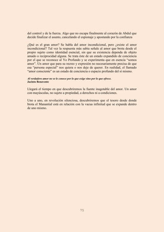 75
del control y de la fuerza. Algo que no escapa finalmente al corazón de Abdul que
decide finalizar el asunto, cancelando el espionaje y apostando por la confianza
¿Qué es el gran amor? Se habla del amor incondicional, pero ¿existe el amor
incondicional? Tal vez la respuesta más sabia señale al amor que brota desde el
propio sujeto como identidad esencial, sin que su existencia dependa de objeto
amado o reciprocidad alguna. Se trata éste de un estado expandido de conciencia
por el que se reconoce al Yo Profundo y se experimenta que en esencia “somos
amor”. Un amor que para su recreo y expresión no necesariamente precisa de que
esa “persona especial” nos quiera o nos deje de querer. En realidad, el llamado
“amor consciente” es un estado de conciencia o espacio profundo del sí mismo.
Al verdadero amor no se le conoce por lo que exige sino por lo que ofrece.
Jacinto Benavente
Llegará el tiempo en que descubriremos la fuente inagotable del amor. Un amor
con mayúsculas, no sujeto a propiedad, a derechos ni a condiciones.
Uno a uno, en revolución silenciosa, descubriremos que el tesoro desde donde
brota el Manantial está en relación con la vacua infinitud que se expande dentro
de uno mismo.
 