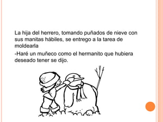 La hija del herrero, tomando puñados de nieve con
sus manitas hábiles, se entrego a la tarea de
moldearla
-Haré un muñeco como el hermanito que hubiera
deseado tener se dijo.
 