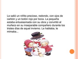 Le salió un niñito precioso, redondo, con ojos de
carbón y un botón rojo por boca. La pequeña
estaba entusiasmada con su obra y convirtió al
muñeco en su inseparable compañero durante los
tristes días de aquel invierno. Le hablaba, le
mimaba...
 
