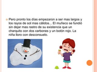  Pero pronto los días empezaron a ser mas largos y
los rayos de sol mas cálidos... El muñeco se fundió
sin dejar mas rastro de su existencia que un
charquito con dos carbones y un botón rojo. La
niña lloro con desconsuelo.
 