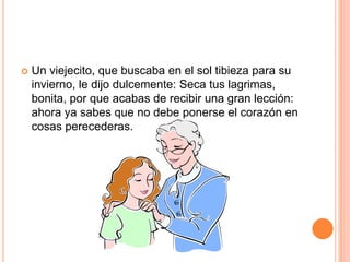  Un viejecito, que buscaba en el sol tibieza para su
invierno, le dijo dulcemente: Seca tus lagrimas,
bonita, por que acabas de recibir una gran lección:
ahora ya sabes que no debe ponerse el corazón en
cosas perecederas.
 