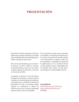 Mario Vargas Llosa decía, en su libro La
Verdad de las Mentiras, que los regímenes
que aspiran a controlar totalmente la vida
desconfían de las ficciones y las someten a
censuras. “Salir de sí mismo, ser otro, aunque
sea ilusoriamente, es una forma de ser menos
esclavos y de experimentar los riesgos de
la libertad”, agregaba. La frase siempre
nos ha parecido una suerte de revelación,
la respuesta precisa a esa pregunta que los
escritores y los mismos lectores nos hacemos
de tanto en tanto: ¿Para qué escribir? ¿Para
qué leer estas historias inventadas? Hay
en los libros de ficción un poder que los
otros -los que no leen, los que no escriben-
ignoran absolutamente, porque no sólo se
vive al fragor de los actos propios, también
crecemos y nos vamos haciendo más hombres
o más mujeres en cada línea que leemos. La
vida cotidiana nos azota muchas veces con
su larga lista de decepciones, desgracias y
frustraciones. Y hay que tener la piel dura
para no dejarse llevar, para soportar con
estoicismo el día a día, para seguir teniendo
sueños. En ese afán, la literatura es el mejor
cómplice.
“Jugar a las mentiras, como juegan el autor
de una ficción y su lector, a las mentiras que
ellos mismos fabrican bajo el imperio de sus
demonios personales -decía Vargas Llosa-, es
unamaneradeafirmarlasoberaníaindividual
y de defenderla cuando está amenazada; de
preservar un espacio propio de libertad, una
ciudadela fuera del control del poder y de
la interferencia de los otros, en el interior
de la cual somos de veras los soberanos de
nuestro destino”.
Durante más de dos meses trabajamos con
los adolescentes de los centros del SENAME
correspondientes a Limache, San Joaquín y
Santiago. Ellos jugaron el juego de convertirse
por algunas horas a la semana en escritores y

INTRODUCCIÓN
 