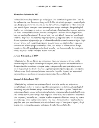 69
Historias y Sueños en Breve
Domingo 13 de diciembre de 2009
Hola diario, me senté en el sillón a escuchar un poco de música mientras me llamaban a visita,
pero llamaron a todas menos a mí, no me vinieron a ver y quedé terrible triste, pero para otra
vez vendrán, así que no me preocupo. Se despide, Karina.
Lunes 14 de diciembre de 2009
Hola diario, hoy nos tocó taller de teatro y taller de hip hop y lo pasé súper bien, después
nos tocó batucada, y después arreglamos el arbolito de navidad y las murallas con estrellitas
y con papel rojo en las ventanas y dejamos súper linda la sala, todas ayudaron, y estaba
súper entretenida, después me puse a ver la teleserie Yingo, llegó el paramédico a darnos el
tratamiento, y me fui para la pieza a escribir esto para no aburrirme tanto y le hice un cojín a
mi hijito y una cartita a mi mamá para la navidad y unos dibujos. Lo pasé súper bien en todos
los talleres y eso fue todo. Chaíto, Yo.
Miércoles 15 de diciembre de 2009
Hola diario, hoy día esperé para la visita pero no me vinieron a ver y quedé un poco triste,
pero bueno, después llegó la once y no tomé porque estaba ahogada con el humo porque
había un incendio. Después me fui a la pieza a hacer una carta para mi mamá. Chaíto, Yo.
Jueves 17 de diciembre de 2009
Hola diario, estamos haciendo un taller de radio teatro súper entretenido, y además pinté un
camión de madera que le hice a mi hijo. Después me puse a hablar con mi encargado de caso
cosas de mi hijo y cosas mías. Estaba con mucha pena por la navidad que la voy a pasar sin mi
hijo y sin mi madre y me hicieron un llamado con ella, y hablé con ella y me puse a llorar y le
pedí por favor que me viniera a ver porque la echo de menos y me dijo que iba a hacer todo lo
posible para venir. Bueno, chaíto, Yo.
 