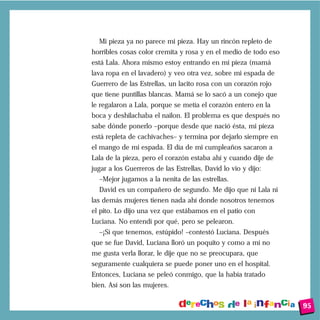 Mi pieza ya no parece mi pieza. Hay un rincón repleto de
horribles cosas color cremita y rosa y en el medio de todo eso
está Lala. Ahora mismo estoy entrando en mi pieza (mamá
lava ropa en el lavadero) y veo otra vez, sobre mi espada de
Guerrero de las Estrellas, un lacito rosa con un corazón rojo
que tiene puntillas blancas. Mamá se lo sacó a un conejo que
le regalaron a Lala, porque se metía el corazón entero en la
boca y deshilachaba el nailon. El problema es que después no
sabe dónde ponerlo –porque desde que nació ésta, mi pieza
está repleta de cachivaches– y termina por dejarlo siempre en
el mango de mi espada. El día de mi cumpleaños sacaron a
Lala de la pieza, pero el corazón estaba ahí y cuando dije de
jugar a los Guerreros de las Estrellas, David lo vio y dijo:
  –Mejor jugamos a la nenita de las estrellas.
  David es un compañero de segundo. Me dijo que ni Lala ni
las demás mujeres tienen nada ahí donde nosotros tenemos
el pito. Lo dijo una vez que estábamos en el patio con
Luciana. No entendí por qué, pero se pelearon.
  –¡Sí que tenemos, estúpido! –contestó Luciana. Después
que se fue David, Luciana lloró un poquito y como a mí no
me gusta verla llorar, le dije que no se preocupara, que
seguramente cualquiera se puede poner uno en el hospital.
Entonces, Luciana se peleó conmigo, que la había tratado
bien. Así son las mujeres.


                                                                 95
 
