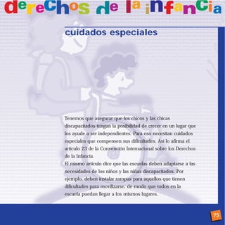 cuidados especiales




Tenemos que asegurar que los chicos y las chicas
discapacitados tengan la posibilidad de crecer en un lugar que
los ayude a ser independientes. Para eso necesitan cuidados
especiales que compensen sus dificultades. Así lo afirma el
artículo 23 de la Convención Internacional sobre los Derechos
de la Infancia.
El mismo artículo dice que las escuelas deben adaptarse a las
necesidades de los niños y las niñas discapacitados. Por
ejemplo, deben instalar rampas para aquellos que tienen
dificultades para movilizarse, de modo que todos en la
escuela puedan llegar a los mismos lugares.



                                                                 75
 
