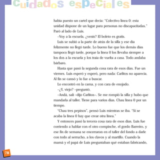 había puesto un cartel que decía: “Colectivo línea 0: esta
     unidad dispone de un lugar para personas no discapacitadas.”
     Paró al lado de Luis.
       –Voy a la escuela, ¿venís? El boleto es gratis.
       Luis se subió a la parte de atrás de la silla y ese día
     felizmente no llegó tarde. Lo bueno fue que los demás días
     tampoco llegó tarde, porque la línea 0 los llevaba siempre a
     los dos a la escuela y los traía de vuelta a casa. Todo andaba
     bárbaro.
       Hasta que pasó la segunda cosa rara de esos días. Fue un
     viernes. Luis esperó y esperó, pero nada: Carlitos no aparecía.
     Al fin se cansó y lo fue a buscar.
       Lo encontró en la cama, y con cara de enojado.
       –¿Y, viejo? –preguntó.
       –Andá, salí –dijo Carlitos–. Se me rompió la silla y hubo que
     mandarla al taller. Tiene para varios días. Chau línea 0 por un
     tiempo.
       “Chau tres pepinos”, pensó Luis mientras se iba. “Si se
     acaba la línea 0 hay que crear otra línea.”
       Y entonces pasó la tercera cosa rara de esos días. Luis fue
     corriendo a hablar con el otro compinche, el gordo Barreiro, y
     ese fin de semana se encerraron en el taller del fondo a darle
     con todo al serrucho, a los clavos y al martillo. Cuando la
     mamá y el papá de Luis preguntaban qué estaban fabricando,


78
 