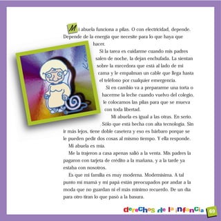 M i abuela funciona a pilas. O con electricidad, depende.
Depende de la energía que necesite para lo que haya que
              hacer.
                 Si la tarea es cuidarme cuando mis padres
               salen de noche, la dejan enchufada. La sientan
                sobre la mecedora que está al lado de mi
                 cama y le empalman un cable que llega hasta
                 el teléfono por cualquier emergencia.
                       Si en cambio va a prepararme una torta o
                   hacerme la leche cuando vuelvo del colegio,
                   le colocamos las pilas para que se mueva
                    con toda libertad.
                         Mi abuela es igual a las otras. En serio.
                   Sólo que está hecha con alta tecnología. Sin
ir más lejos, tiene doble casetera y eso es bárbaro porque se
le pueden pedir dos cosas al mismo tiempo. Y ella responde.
  Mi abuela es mía.
  Me la trajeron a casa apenas salió a la venta. Mis padres la
pagaron con tarjeta de crédito a la mañana, y a la tarde ya
estaba con nosotros.
  Es que mi familia es muy moderna. Modernísima. A tal
punto mi mamá y mi papá están preocupados por andar a la
moda que no guardan ni el más mínimo recuerdo. De un día
para otro tiran lo que pasó a la basura.


                                                                     69
 