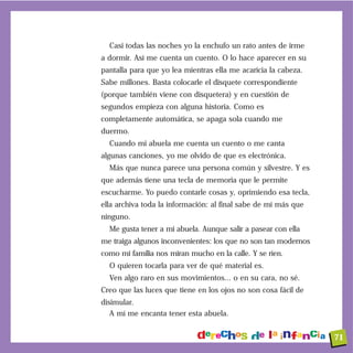 Casi todas las noches yo la enchufo un rato antes de irme
a dormir. Así me cuenta un cuento. O lo hace aparecer en su
pantalla para que yo lea mientras ella me acaricia la cabeza.
Sabe millones. Basta colocarle el disquete correspondiente
(porque también viene con disquetera) y en cuestión de
segundos empieza con alguna historia. Como es
completamente automática, se apaga sola cuando me
duermo.
  Cuando mi abuela me cuenta un cuento o me canta
algunas canciones, yo me olvido de que es electrónica.
  Más que nunca parece una persona común y silvestre. Y es
que además tiene una tecla de memoria que le permite
escucharme. Yo puedo contarle cosas y, oprimiendo esa tecla,
ella archiva toda la información: al final sabe de mí más que
ninguno.
  Me gusta tener a mi abuela. Aunque salir a pasear con ella
me traiga algunos inconvenientes: los que no son tan modernos
como mi familia nos miran mucho en la calle. Y se ríen.
  O quieren tocarla para ver de qué material es.
  Ven algo raro en sus movimientos... o en su cara, no sé.
Creo que las luces que tiene en los ojos no son cosa fácil de
disimular.
   A mí me encanta tener esta abuela.


                                                                71
 