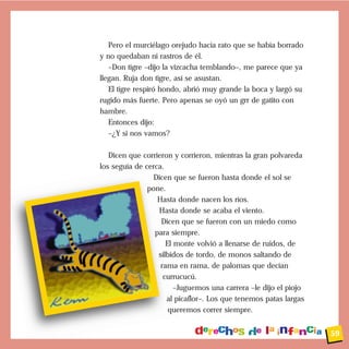Pero el murciélago orejudo hacía rato que se había borrado
y no quedaban ni rastros de él.
   –Don tigre –dijo la vizcacha temblando–, me parece que ya
llegan. Ruja don tigre, así se asustan.
   El tigre respiró hondo, abrió muy grande la boca y largó su
rugido más fuerte. Pero apenas se oyó un grr de gatito con
hambre.
   Entonces dijo:
   –¿Y si nos vamos?

   Dicen que corrieron y corrieron, mientras la gran polvareda
los seguía de cerca.
                 Dicen que se fueron hasta donde el sol se
               pone.
                  Hasta donde nacen los ríos.
                  Hasta donde se acaba el viento.
                   Dicen que se fueron con un miedo como
                 para siempre.
                     El monte volvió a llenarse de ruidos, de
                  silbidos de tordo, de monos saltando de
                   rama en rama, de palomas que decían
                    currucucú.
                        –Juguemos una carrera –le dijo el piojo
                     al picaflor–. Los que tenemos patas largas
                      queremos correr siempre.


                                                                  59
 