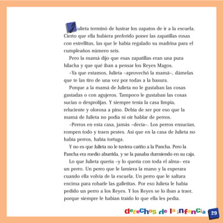 J ulieta terminó de lustrar los zapatos de ir a la escuela.
Cierto que ella hubiera preferido poner las zapatillas rosas
con estrellitas, las que le había regalado su madrina para el
cumpleaños número seis.
  Pero la mamá dijo que esas zapatillas eran una pura
hilacha y que qué iban a pensar los Reyes Magos.
  –Ya que estamos, Julieta –aprovechó la mamá–, dámelas
que te las tiro de una vez por todas a la basura.
  Porque a la mamá de Julieta no le gustaban las cosas
gastadas o con agujeros. Tampoco le gustaban las cosas
sucias o desprolijas. Y siempre tenía la casa limpia,
reluciente y olorosa a pino. Debía de ser por eso que la
mamá de Julieta no podía ni oír hablar de perros.
  –Perros en esta casa, jamás –decía–. Los perros ensucian,
rompen todo y traen pestes. Así que en la casa de Julieta no
había perros, había tortuga.
  Y no es que Julieta no le tuviera cariño a la Pancha. Pero la
Pancha era medio aburrida, y se la pasaba durmiendo en su caja.
  Lo que Julieta quería –y lo quería con toda el alma– era
un perro. Un perro que le lamiera la mano y la esperara
cuando ella volvía de la escuela. Un perro que le saltara
encima para robarle las galletitas. Por eso Julieta le había
pedido un perro a los Reyes. Y los Reyes se lo iban a traer,
porque siempre le habían traído lo que ella les pedía.


                                                                  29
 