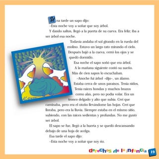 U na tarde un sapo dijo:
  –Esta noche voy a soñar que soy árbol.
  Y dando saltos, llegó a la puerta de su cueva. Era feliz; iba a
ser árbol esa noche.
                Todavía andaba el sol girando en la rueda del
              molino. Estuvo un largo rato mirando el cielo.
               Después bajó a la cueva, cerró los ojos y se
                quedó dormido.
                   Esa noche el sapo soñó que era árbol.
                    A la mañana siguiente contó su sueño.
                  Más de cien sapos lo escuchaban.
                       –Anoche fui árbol –dijo–, un álamo.
                   Estaba cerca de unos paraísos. Tenía nidos.
                    Tenía raíces hondas y muchos brazos
                    como alas, pero no podía volar. Era un
               tronco delgado y alto que subía. Creí que
caminaba, pero era el otoño llevándome las hojas. Creí que
lloraba, pero era la lluvia. Siempre estaba en el mismo sitio,
subiendo, con las raíces sedientas y profundas. No me gustó
ser árbol.
  El sapo se fue, llegó a la huerta y se quedó descansando
debajo de una hoja de acelga.
  Esa tarde el sapo dijo:
  –Esta noche voy a soñar que soy río.


                                                                    19
 